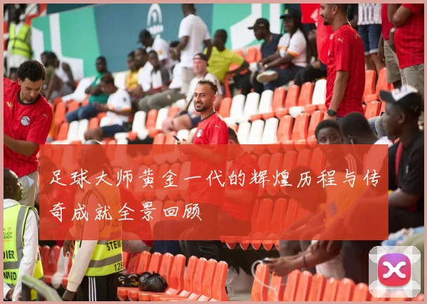 足球大师黄金一代的辉煌历程与传奇成就全景回顾