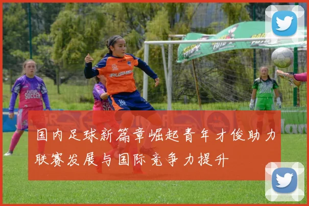 国内足球新篇章崛起青年才俊助力联赛发展与国际竞争力提升