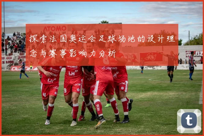 探索法国奥运会足球场地的设计理念与赛事影响力分析