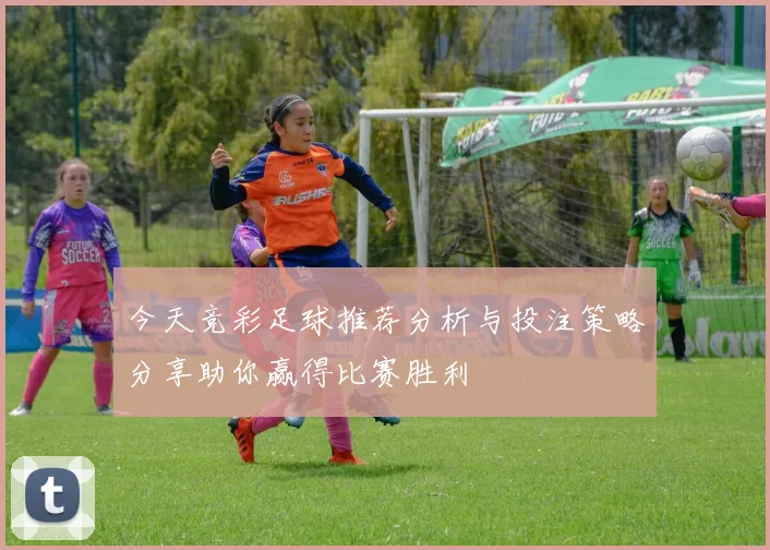 今天竞彩足球推荐分析与投注策略分享助你赢得比赛胜利