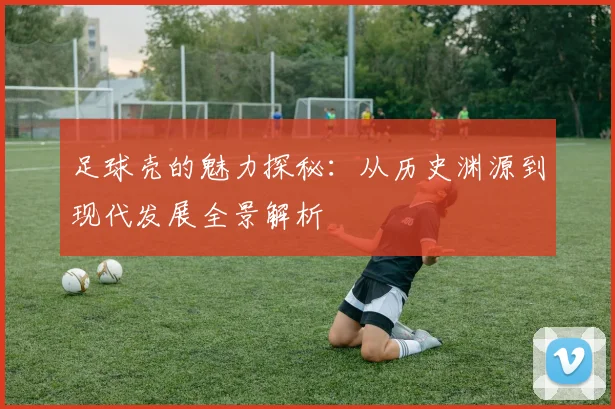 足球壳的魅力探秘：从历史渊源到现代发展全景解析