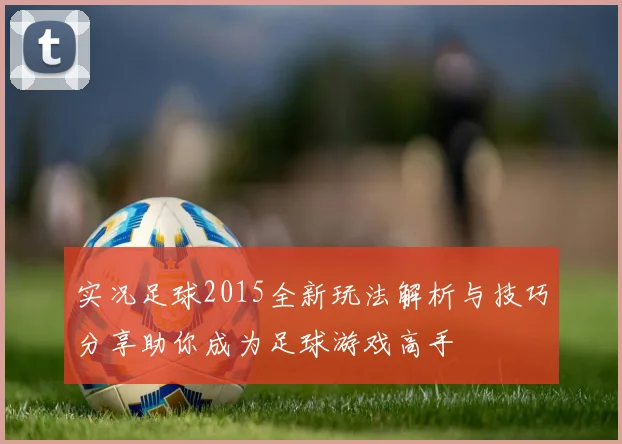 实况足球2015全新玩法解析与技巧分享助你成为足球游戏高手