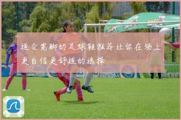 适合宽脚的足球鞋推荐让你在场上更自信更舒适的选择