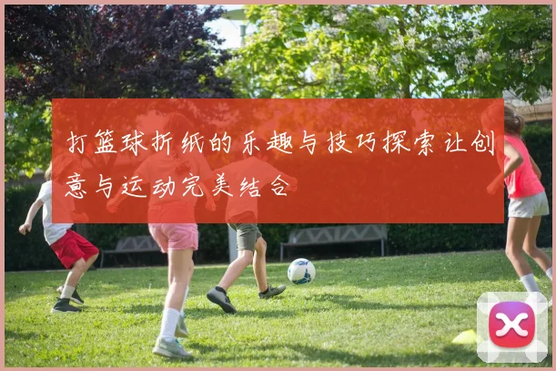 打篮球折纸的乐趣与技巧探索让创意与运动完美结合