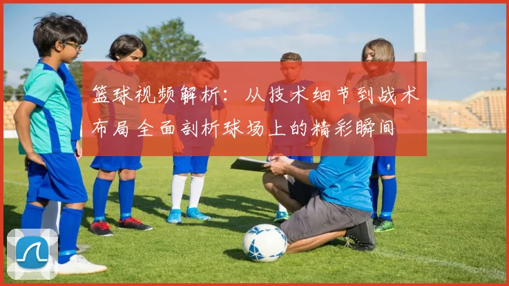 篮球视频解析：从技术细节到战术布局全面剖析球场上的精彩瞬间