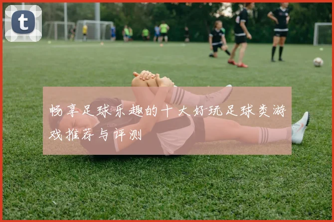 畅享足球乐趣的十大好玩足球类游戏推荐与评测
