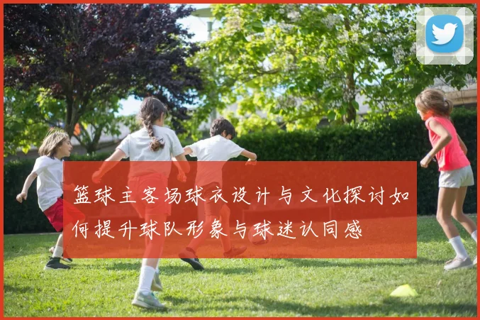 篮球主客场球衣设计与文化探讨如何提升球队形象与球迷认同感